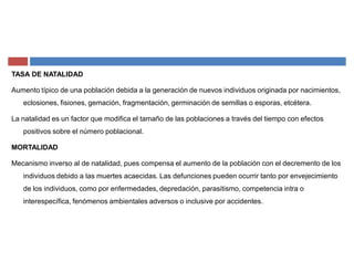 TASA DE NATALIDAD
Aumento típico de una población debida a la generación de nuevos individuos originada por nacimientos,
eclosiones, fisiones, gemación, fragmentación, germinación de semillas o esporas, etcétera.
La natalidad es un factor que modifica el tamaño de las poblaciones a través del tiempo con efectos
positivos sobre el número poblacional.
MORTALIDAD
Mecanismo inverso al de natalidad, pues compensa el aumento de la población con el decremento de los
individuos debido a las muertes acaecidas. Las defunciones pueden ocurrir tanto por envejecimiento
de los individuos, como por enfermedades, depredación, parasitismo, competencia intra o
interespecífica, fenómenos ambientales adversos o inclusive por accidentes.
 