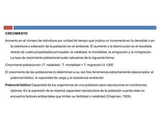 CRECIMIENTO
Aumento en el número de individuos por unidad de tiempo que implica un incremento en la densidad o en
la cobertura o extensión de la población en el ambiente. El aumento o la disminución es el resultado
directo de cuatro propiedades principales: la natalidad, la mortalidad, la emigración y la inmigración.
La tasa de crecimiento poblacional suele calcularse de la siguiente forma:
Crecimiento poblacional= (T. natalidad - T. mortalidad + T. migración) X 1000
El crecimiento de las poblaciones lo determinan a su vez tres fenómenos estrechamente relacionados: el
potencial biótico, la capacidad de carga y la resistencia ambiental.
Potencial biótico Capacidad de los organismos de una población para reproducirse en condiciones
óptimas. Es la expresión de la máxima capacidad reproductora de la población cuando ésta no
encuentra factores ambientales que limiten su fertilidad o natalidad (Chapman, 1928).
 