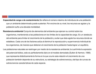 Capacidad de carga o de sostenimiento Se refiere al número máximo de individuos de una población
que un ambiente determinado puede sustentar. Por encima de su nivel, los recursos se agotan y la
población sufre una elevada mortalidad.
Resistencia ambiental Conjunto de elementos del ambiente que ejercen su control sobre los
organismos, manteniendo a las poblaciones en los límites de la capacidad de carga. Es un obstáculo
del ambiente para limitar el crecimiento de la población y evitar que ésta agote los recursos donde se
establece. Cada uno de los factores actúa al disminuir la reproducción y supervivencia individual de
los organismos, de manera que detienen el crecimiento de la población hasta lograr un equilibrio.
Las poblaciones naturales se restringen por medio de la resistencia ambiental, la cual limita la expresión
del potencial biótico, esto es perfectamente claro en el modelo demostato (Sutton & Harmon, 1996)
que representa didácticamente la forma en la que ocurre esta relación el crecimiento de una
población también depende de su estructura, su estrategia de sobrevivencia y del tipo de curvas de
sobrevivencia características de cada especie.
 