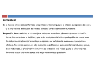 ESTRUCTURA
Es la manera en que está conformada una población. Se distingue por la relación o proporción de sexos,
y la proporción o distribución de edades, conocida también como estructura etaria.
Proporción de sexos Indica el porcentaje de individuos masculinos y femeninos en una población;
incide directamente en la fertilidad y, por tanto, en el potencial biótico que la población puede tener.
Se determina por el comportamiento de la especie, por su fisiología, sus épocas reproductivas,
etcétera. Por obvias razones, es sólo evaluable en poblaciones que presentan reproducción sexual.
En la naturaleza, la proporción de individuos de cada sexo rara vez es igual a la unidad, lo más
frecuente es que uno de los sexos esté mejor representado que el otro.
 