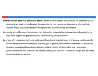 Distribución de edades o estructura etaria Denota el porcentaje de individuos de las diferentes clases
de edad y se relaciona con la curva de sobrevivencia que caracteriza a la especie, afectando de
manera directa sus posibilidades de multiplicación y su potencial de crecimiento.
Al estudiar las poblaciones, los ecólogos han distinguido tres periodos o etapas principales del ciclo de
vida de un organismo: prereproductivo, reproductivo y posreproductivo.
La proporción y duración relativa de cada uno influye de manera distinta en el entorno y en el desarrollo
mismo de la población en el tiempo. Además, por lo general, la información referente a la proporción
de sexos y edades sólo puede recopilarse mediante censos poblacionales, y se representan
gráficamente mediante pirámides de edades y sexos, que ubican a la población por grupos de edad y
dependiendo de su género.
 