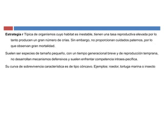 Estrategia r Típica de organismos cuyo habitat es inestable, tienen una tasa reproductiva elevada por lo
tanto producen un gran número de crías. Sin embargo, no proporcionan cuidados paternos, por lo
que observan gran mortalidad.
Suelen ser especies de tamaño pequeño, con un tiempo generacional breve y de reproducción temprana,
no desarrollan mecanismos defensivos y suelen enfrentar competencia intraes-pecífica.
Su curva de sobrevivencia característica es de tipo cóncavo. Ejemplos: roedor, tortuga marina o insecto
 