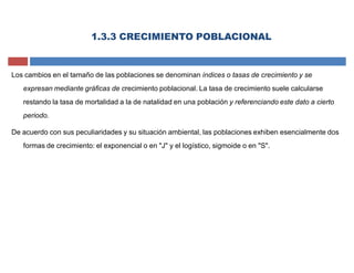 Los cambios en el tamaño de las poblaciones se denominan índices o tasas de crecimiento y se
expresan mediante gráficas de crecimiento poblacional. La tasa de crecimiento suele calcularse
restando la tasa de mortalidad a la de natalidad en una población y referenciando este dato a cierto
periodo.
De acuerdo con sus peculiaridades y su situación ambiental, las poblaciones exhiben esencialmente dos
formas de crecimiento: el exponencial o en "J" y el logístico, sigmoide o en "S".
1.3.3 CRECIMIENTO POBLACIONAL
 
