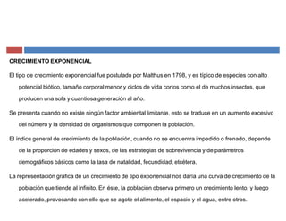 CRECIMIENTO EXPONENCIAL
El tipo de crecimiento exponencial fue postulado por Malthus en 1798, y es típico de especies con alto
potencial biótico, tamaño corporal menor y ciclos de vida cortos como el de muchos insectos, que
producen una sola y cuantiosa generación al año.
Se presenta cuando no existe ningún factor ambiental limitante, esto se traduce en un aumento excesivo
del número y la densidad de organismos que componen la población.
El índice general de crecimiento de la población, cuando no se encuentra impedido o frenado, depende
de la proporción de edades y sexos, de las estrategias de sobrevivencia y de parámetros
demográficos básicos como la tasa de natalidad, fecundidad, etcétera.
La representación gráfica de un crecimiento de tipo exponencial nos daría una curva de crecimiento de la
población que tiende al infinito. En éste, la población observa primero un crecimiento lento, y luego
acelerado, provocando con ello que se agote el alimento, el espacio y el agua, entre otros.
 