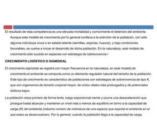El resultado de esta competencia es una elevada mortalidad y comúnmente el deterioro del ambiente.
Aunque este modelo de crecimiento por lo general conlleva a la extinción de la población, con sólo
algunos individuos vivos o en estado latente (semillas, esporas, huevos), y bajo condiciones
favorables, se vuelve a iniciar el desarrollo de dicha población. En la naturaleza, este modelo de
crecimiento sólo sucede en especies con estrategia de sobrevivencia r
CRECIMIENTO LOGÍSTICO O SIGMOIDAL
El crecimiento sigmoidai se registra con mayor frecuencia en la naturaleza; en este modelo de
crecimiento el ambiente se comporta como un elemento regulador natural del tamaño de la población.
Este tipo de crecimiento es característico de poblaciones con estrategias de sobrevivencia de tipo K,
que son organismos de tamaño corporal mayor, de ciclos vitales más prolongados y de potenciales
bióticos bajos.
La población crece primero de forma lenta, luego exponencial mente y ocurre una desaceleración que
prosigue hasta alcanzar y mantener un nivel más o menos de equilibrio en torno a la capacidad de
carga (K) del ambiente (máximo número de individuos de una especie que soporta el ambiente en el
que estos se desenvuelven). Por lo general, cuando la población llega a la capacidad de carga,
 