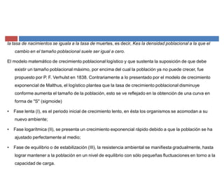 la tasa de nacimientos se iguala a la tasa de muertes, es decir, Kes la densidad poblacional a la que el
cambio en el tamaño poblacional suele ser igual a cero.
El modelo matemático de crecimiento poblacional logístico y que sustenta la suposición de que debe
existir un tamaño poblacional máximo, por encima del cual la población ya no puede crecer, fue
propuesto por P. F. Verhulst en 1838. Contrariamente a lo presentado por el modelo de crecimiento
exponencial de Malthus, el logístico plantea que la tasa de crecimiento poblacional disminuye
conforme aumenta el tamaño de la población, esto se ve reflejado en la obtención de una curva en
forma de "S" (sigmoide)
‡ Fase lenta (I), es el periodo inicial de crecimiento lento, en ésta los organismos se acomodan a su
nuevo ambiente;
‡ Fase logarítmica (II), se presenta un crecimiento exponencial rápido debido a que la población se ha
ajustado perfectamente al medio;
‡ Fase de equilibrio o de estabilización (III), la resistencia ambiental se manifiesta gradualmente, hasta
lograr mantener a la población en un nivel de equilibrio con sólo pequeñas fluctuaciones en torno a la
capacidad de carga.
 