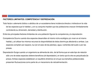 FACTORES LIMITANTES: COMPETENCIA Y DEPREDACIÓN
Todo factor o elemento biótico o abiótico de un ecosistema tiene incidencia directa o indirecta en la vida
de las especies que lo habitan, y en su conjunto impiden que las poblaciones crezcan ilimitadamente
controlando su dimensión, densidad y distribución.
Entre los principales factores limitantes de una población figuran la competencia y la depredación.
Competencia Ocurre cuando dos especies desarrollan el mismo nicho ecológico y/o viven en el mismo
habitat, y al utilizar los mismos recursos la disponibilidad de éstos disminuye afectando a ambas. Las
especies compiten por espacio, luz (en el caso de las plantas), agua, nutrientes del suelo o por las
presas.
Depredación Surge cuando un organismo se alimenta de otro, de tal forma que en este tipo de relación
sólo una de estas especies obtiene beneficios (el depredador), en tanto que la otra es perjudicada (la
presa). Ambas especies establecen un equilibrio dinámico en el que sus tamaños poblacionales
presentan fluctuaciones como parte de un mecanismo de retroalimentación.
 