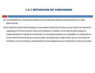 1.4.1 DEFINICION DE COMUNIDAD
Las comunidades son conjuntos de poblaciones de diferentes especies interactuando en un lugar
determinando.
Como unidad de estudio de la ecología, la comunidad comprende el hecho de que existe una importante
organización entre los diversos seres que comparten un habitat, no se trata de seres aislados e
independientes sin impacto en el ambiente o en las demás especies a su alrededor. La interacción es
la clave del funcionamiento de una comunidad, las pautas que la rigen tienen que ver con el tipo de
ambiente y con los atributos y características de las poblaciones que interactúan en dicha comunidad.
 