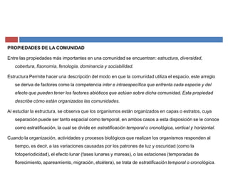 PROPIEDADES DE LA COMUNIDAD
Entre las propiedades más importantes en una comunidad se encuentran: estructura, diversidad,
cobertura, fisonomía, fenología, dominancia y sociabilidad.
Estructura Permite hacer una descripción del modo en que la comunidad utiliza el espacio, este arreglo
se deriva de factores como la competencia inter e intraespecífica que enfrenta cada especie y del
efecto que pueden tener los factores abióticos que actúan sobre dicha comunidad. Esta propiedad
describe cómo están organizadas las comunidades.
Al estudiar la estructura, se observa que los organismos están organizados en capas o estratos, cuya
separación puede ser tanto espacial como temporal, en ambos casos a esta disposición se le conoce
como estratificación, la cual se divide en estratificación temporal o cronológica, vertical y horizontal.
Cuando la organización, actividades y procesos biológicos que realizan los organismos responden al
tiempo, es decir, a las variaciones causadas por los patrones de luz y oscuridad (como la
fotoperiodicidad), el efecto lunar (fases lunares y mareas), o las estaciones (temporadas de
florecimiento, apareamiento, migración, etcétera), se trata de estratificación temporal o cronológica.
 