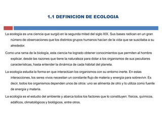1.1 DEFINICION DE ECOLOGIA
La ecología es una ciencia que surgió en la segunda mitad del siglo XIX. Sus bases radican en un gran
número de observaciones que los distintos grupos humanos hacían de la vida que se suscitaba a su
alrededor.
Como una rama de la biología, esta ciencia ha logrado obtener conocimientos que permiten al hombre
explicar, desde las razones que tiene la naturaleza para dotar a los organismos de sus peculiares
características, hasta entender la dinámica de cada hábitat del planeta.
La ecología estudia la forma en que interactúan los organismos con su entorno inerte. En estas
interacciones, los seres vivos necesitan un constante flujo de materia y energía para sobrevivir. Es
decir, todos los organismos dependen unos de otros: uno se alimenta de otro y lo utiliza como fuente
de energía y materia.
La ecología es el estudio del ambiente y abarca todos los factores que lo constituyen: físicos, químicos,
edáficos, climatológicos y biológicos, entre otros.
 