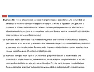 Diversidad Se refiere a las distintas especies de organismos que coexisten en una comunidad; sin
embargo, la cuantificación total de especies indica por sí misma la riqueza de un lugar, pero si
contamos el número de individuos de cada una de las especies presentes nos referimos a su
abundancia relativa; es decir, al porcentaje de individuos de cada especie con relación al total de los
organismos que componen la comunidad.
La diversidad de una comunidad sólo puede ser mayor que otra si cuenta con más riqueza específica,
pero además, si las especies que la conforman se encuentran proporcionalmente bien representadas
y con mayor abundancia relativa. De este modo, dos comunidades bióticas pueden tener la misma
riqueza específica, pero diferente diversidad biológica.
La diversidad biológica de un lugar es un parámetro que permite deducir la estabilidad de una
comunidad; a mayor diversidad, más estabilidad debido a la gran complejidad trófica y, por ello,
menos vulnerabilidad a las alteraciones ambientales. Por otra parte, la mayor complejidad con
frecuencia implica una mayor autosuficiencia y capacidad de autorregulación de la comunidad.
 