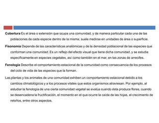 Cobertura Es el área o extensión que ocupa una comunidad, y de manera particular cada una de las
poblaciones de cada especie dentro de la misma; suele medirse en unidades de área o superficie.
Fisonomía Depende de las características anatómicas y de la densidad poblacional de las especies que
conforman una comunidad. Es un reflejo del efecto visual que tiene dicha comunidad, y se estudia
específicamente en especies vegetales, así como también en el mar, en las zonas de arrecifes.
Fenología Describe el comportamiento estacional de la comunidad como consecuencia de los procesos
del ciclo de vida de las especies que la forman.
Las plantas y los animales de una comunidad exhiben un comportamiento estacional debido a los
cambios climatológicos y a los procesos vitales que estos organismos atraviesan. Por ejemplo, al
estudiar la fenología de una cierta comunidad vegetal se evalúa cuando ésta produce flores, cuando
se desencadena la fructificación, el momento en el que ocurre la caída de las hojas, el crecimiento de
retoños, entre otros aspectos.
 