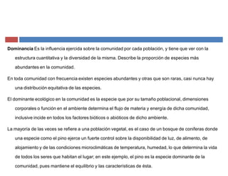 Dominancia Es la influencia ejercida sobre la comunidad por cada población, y tiene que ver con la
estructura cuantitativa y la diversidad de la misma. Describe la proporción de especies más
abundantes en la comunidad.
En toda comunidad con frecuencia existen especies abundantes y otras que son raras, casi nunca hay
una distribución equitativa de las especies.
El dominante ecológico en la comunidad es la especie que por su tamaño poblacional, dimensiones
corporales o función en el ambiente determina el flujo de materia y energía de dicha comunidad,
inclusive incide en todos los factores bióticos o abióticos de dicho ambiente.
La mayoría de las veces se refiere a una población vegetal, es el caso de un bosque de coniferas donde
una especie como el pino ejerce un fuerte control sobre la disponibilidad de luz, de alimento, de
alojamiento y de las condiciones microclimáticas de temperatura, humedad, lo que determina la vida
de todos los seres que habitan el lugar; en este ejemplo, el pino es la especie dominante de la
comunidad, pues mantiene el equilibrio y las características de ésta.
 