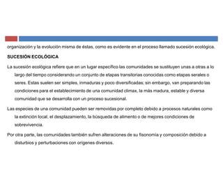organización y la evolución misma de éstas, como es evidente en el proceso llamado sucesión ecológica.
SUCESIÓN ECOLÓGICA
La sucesión ecológica refiere que en un lugar específico las comunidades se sustituyen unas a otras a lo
largo del tiempo considerando un conjunto de etapas transitorias conocidas como etapas serales o
seres. Estas suelen ser simples, inmaduras y poco diversificadas; sin embargo, van preparando las
condiciones para el establecimiento de una comunidad climax, la más madura, estable y diversa
comunidad que se desarrolla con un proceso sucesional.
Las especies de una comunidad pueden ser removidas por completo debido a procesos naturales como
la extinción local, el desplazamiento, la búsqueda de alimento o de mejores condiciones de
sobrevivencia.
Por otra parte, las comunidades también sufren alteraciones de su fisonomía y composición debido a
disturbios y perturbaciones con orígenes diversos.
 