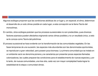 Algunos ecólogos proponen que las condiciones abióticas de un lugar y, en especial, el clima, determinan
el desarrollo de un solo climax posible en cada lugar, a esta concepción se le llama Teoría del
monoclímax.
En cambio, otros ecólogos postulan que los procesos sucesionales no son predecibles, pues diversos
factores azarosos pueden afectarlos originando varios climax posibles y no un resultado único, a esto
se le conoce como Teoría del policlímax
El proceso sucesional se hace evidente con la transformación de las comunidades vegetales. En las
fases tempranas de una sucesión, las especies más abundantes son las denominadas oportunistas,
se reproducen a gran velocidad, pero poseen poca biomasa. La primera comunidad que se instala en
un ambiente vacío se denomina pionera y se caracteriza por presentar pocas especies llamadas
colonizadoras, las cuales preparan las condiciones para el establecimiento de nuevas especies y, por
lo tanto, de nuevas comunidades, una tras otra, cada vez con mayor complejidad hasta lograr la
estabilidad de la etapa o comunidad climax.
 