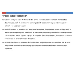 TIPOS DE SUCESIÓN ECOLÓGICA
La sucesión ecológica suele efectuarse de dos formas básicas que dependen de la intensidad del
disturbio y del grado de perturbación que han padecido los organismos y su entorno: sucesión
primaria y sucesión secundaria
La sucesión primaria es cuando la vida debe iniciar desde cero. Este tipo de sucesión ocurre cuando un
disturbio catastrófico suprime todo indicio de vida y de suelo en un lugar e implica su desarrollo hasta
una comunidad climax. Originan este tipo de sucesión: el movimiento de los glaciares, las erupciones
volcánicas o un violento retroceso del océano.
La sucesión secundaria es el proceso de cambio de los componentes de una comunidad que se inicia
después de un disturbio que no destruyó por completo al suelo, ni a todos los elementos de la
vegetación.
 