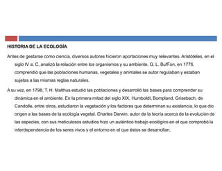 HISTORIA DE LA ECOLOGÍA
Antes de gestarse como ciencia, diversos autores hicieron aportaciones muy relevantes. Aristóteles, en el
siglo IV a. C, analizó la relación entre los organismos y su ambiente. G. L. BufFon, en 1776,
comprendió que las poblaciones humanas, vegetales y animales se autor regulaban y estaban
sujetas a las mismas reglas naturales.
A su vez, en 1798, T. H. Malthus estudió las poblaciones y desarrolló las bases para comprender su
dinámica en el ambiente. En la primera mitad del siglo XIX, Humboldt, Bompland, Grisebach, de
Candolle, entre otros, estudiaron la vegetación y los factores que determinan su existencia, lo que dio
origen a las bases de la ecología vegetal. Charles Darwin, autor de la teoría acerca de la evolución de
las especies, con sus meticulosos estudios hizo un auténtico trabajo ecológico en el que comprobó la
interdependencia de los seres vivos y el entorno en el que éstos se desarrollan.
 