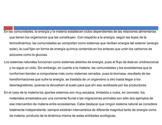 En las comunidades, la energía y la materia establecen ciclos dependientes de las relaciones alimentarias
que tienen los organismos que las constituyen. Con respecto a la energía, según las leyes de la
termodinámica, las comunidades se comportan como sistemas que reciben energía del exterior (energía
solar), la cual fijan en forma de energía química contenida en los enlaces que unen los carbonos de
azúcares como la glucosa.
Los sistemas naturales funcionan como sistemas abiertos de energía, pues el flujo de ésta es unidireccional
y no sigue un ciclo. Sin embargo, en cuanto a la materia, las comunidades y los ecosistemas que la
conforman tienden a comportarse más como sistemas cerrados, pues la biomasa, resultado de las
transformaciones que sufre la energía, se traslada de un organismo a otro hasta llegar a los
desintegradores, quienes la devuelven al suelo para que ahí sea reutilizada por los productores.
En el caso de la materia los aportes externos son muy escasos, limitados o nulos, en concreto, los
materiales arrastrados por una corriente fluvial o las migraciones animales son sólo dos ejemplos de
ese intercambio de materia entre ecosistemas. Cabe destacar que ningún sistema natural se considera
totalmente independiente, siempre existirán intercambios de diferente magnitud tanto de energía como
de materia, producto de la dinámica misma de estas entidades ecológicas.
 