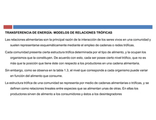TRANSFERENCIA DE ENERGÍA: MODELOS DE RELACIONES TRÓFICAS
Las relaciones alimentarias son la principal razón de la interacción de los seres vivos en una comunidad y
suelen representarse esquemáticamente mediante el empleo de cadenas o redes tróficas.
Cada comunidad presenta cierta estructura trófica determinada por el tipo de alimento, y la ocupan los
organismos que la constituyen. De acuerdo con esto, cada ser posee cierto nivel trófico, que no es
más que la posición que tiene éste con respecto a los productores en una cadena alimentaria.
Sin embargo, como se observa en la tabla 1.3, el nivel que corresponde a cada organismo puede variar
en función del alimento que consume.
La estructura trófica de una comunidad se representa por medio de cadenas alimentarias o tróficas, y se
definen como relaciones lineales entre especies que se alimentan unas de otras. En ellas los
productores sirven de alimento a los consumidores y éstos a los desintegradores
 