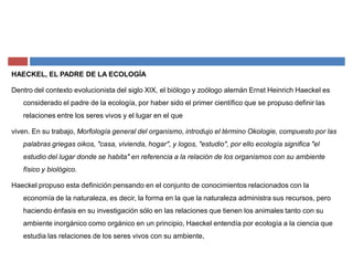 HAECKEL, EL PADRE DE LA ECOLOGÍA
Dentro del contexto evolucionista del siglo XIX, el biólogo y zoólogo alemán Ernst Heinrich Haeckel es
considerado el padre de la ecología, por haber sido el primer científico que se propuso definir las
relaciones entre los seres vivos y el lugar en el que
viven. En su trabajo, Morfología general del organismo, introdujo el término Okologie, compuesto por las
palabras griegas oikos, "casa, vivienda, hogar", y logos, "estudio", por ello ecología significa "el
estudio del lugar donde se habita" en referencia a la relación de los organismos con su ambiente
físico y biológico.
Haeckel propuso esta definición pensando en el conjunto de conocimientos relacionados con la
economía de la naturaleza, es decir, la forma en la que la naturaleza administra sus recursos, pero
haciendo énfasis en su investigación sólo en las relaciones que tienen los animales tanto con su
ambiente inorgánico como orgánico en un principio, Haeckel entendía por ecología a la ciencia que
estudia las relaciones de los seres vivos con su ambiente,
 