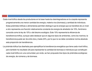 Cada nivel trófico desde los productores en la base hasta los desintegradores en la cúspide representa
progresivamente una menor cantidad de energía, materia viva (biomasa) y cantidad de individuos.
Estas pirámides tróficas o alimentarias permiten distinguir que la energía que se transfiere de un nivel
a otro representa una fracción relativamente constante de energía de alrededor de 10%, fenómeno
conocido como la ley de 10% o del diezmo ecológico. Este 10% representa la eficiencia de
transferencia trófica, aunque cabe destacar que en algunos tipos de ambientes, como los marinos, la
transferencia puede ser de entre dos y hasta 24%, por lo que no se debe considerar norma absoluta
esta proporción de transferencia.
La pirámide trófica fue diseñada para ejemplificar la transferencia energética que tiene cada nivel trófico,
pero también ha resultado útil para representar la cantidad de biomasa e individuos que constituyen
cada nivel trófico en una comunidad, por ende, se han propuesto tres tipos de pirámides ecológicas:
de energía, de números y de biomasa.
 