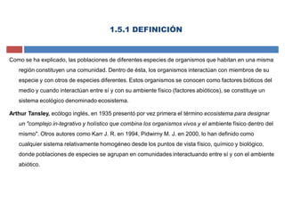 1.5.1 DEFINICIÓN
Como se ha explicado, las poblaciones de diferentes especies de organismos que habitan en una misma
región constituyen una comunidad. Dentro de ésta, los organismos interactúan con miembros de su
especie y con otros de especies diferentes. Estos organismos se conocen como factores bióticos del
medio y cuando interactúan entre sí y con su ambiente físico (factores abióticos), se constituye un
sistema ecológico denominado ecosistema.
Arthur Tansley, ecólogo inglés, en 1935 presentó por vez primera el término ecosistema para designar
un "complejo in-tegrativo y holístico que combina los organismos vivos y el ambiente físico dentro del
mismo". Otros autores como Karr J. R. en 1994, Pidwirny M. J. en 2000, lo han definido como
cualquier sistema relativamente homogéneo desde los puntos de vista físico, químico y biológico,
donde poblaciones de especies se agrupan en comunidades interactuando entre sí y con el ambiente
abiótico.
 