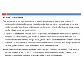 SISTEMA Y ECOSISTEMA
Para comprender lo que es un ecosistema, es preciso recordar que un sistema es el conjunto de
componentes interdependientes que interactúan entre sí de una manera compleja para formar una
unidad completa. Todo sistema está integrado por elementos y el límite o frontera que éste presenta
dentro del cual puede ejercer su dominio.
Los sistemas se clasifican en cerrados, cuando no presentan interacción con el ambiente que los rodea y
tienden a ser auto-suficientes, y en abiertos, cuando muestran interacción con el ambiente, pues
existe intercambio de materia y energía con él, ya que exhiben una clara dependencia de los factores
externos. Los ecosistemas se comportan como sistemas abiertos en función de la energía que circula
en ellos, y como cerrados según la materia de la que están constituidos.
Aunque los ecosistemas de nuestro planeta son muy diversos y cuentan con cualidades y una dinámica
propias, en todos se reconocen por lo menos tres características fundamentales: una estructura
definida, una particular capacidad de autorregulación y cierta autosuficiencia.
 