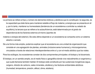 La primera se refiere al tipo y número de elementos bióticos y abióticos que lo constituyen; la segunda, es
la capacidad que éste tiene para mantener estable el flujo de materia y energía que se presenta en él
y, por lo tanto, mantener su homeostasis (tendencia de un ecosistema a controlar su estado de
equilibrio); la tercera que se refiere a la autosuficiencia, está determinada por el grado de
dependencia de los factores externos al mismo (aportes de
materia o energía del exterior). De esta última depende si un ecosistema se comporta como un sistema
abierto o cerrado.
De una forma más amplia, podemos explicar que el ecosistema es una unidad de organización que
consiste en una agregación de plantas, animales (inclusive seres humanos) y microorganismos,
vinculados a través de relaciones interdependientes entre sí y con el medio abiótico que los rodea.
Para los ecólogos, los ecosistemas constan de dos componentes principales: el biotopo y la biocenosis.
El biotopo, en un sentido amplio, es el medio físico o geográfico donde vive naturalmente un organismo y
que suele llamarse también habitat. El biotopo está constituido por las sustancias inorgánicas (agua,
oxígeno, dióxido de carbono, sales minerales, etcétera) y los factores ambientales abióticos
(humedad, temperatura, presión, altitud, clima, etcétera).
 