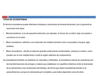 TIPOS DE ECOSISTEMAS
El término ecosistema puede referirse a biotopos y biocenosis de diversa dimensión, por lo general se
reconocen tres tipos:
‡ Microecosistema, si es de pequeña extensión; por ejemplo, el tronco de un árbol, bajo una piedra o
una fisura en el suelo.
‡ Meso ecosistema, referido a una extensión de mediano tamaño como una pradera, bosque, lago,
etcétera.
‡ Macro ecosistema-, donde se abarcan grandes extensiones continentales, océanos o ambos, como
pueden ser el mar mediterráneo o toda la región atlántica de norteamérica.
los ecosistemas también se clasifican en naturales y artificiales. el ecosistema natural se caracteriza por
las transformaciones de energía y materia que establecen un equilibrio dinámico entre la diversidad
de su biocenosis y las condiciones del biotopo, de forma que estos ecosistemas tienden a la
autosuficiencia, aunque sin alcanzarla por completo, pues todos dependen unos de otros.
 