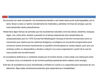 De acuerdo con esta concepción, los ecosistemas tienden a ser hasta cierto punto autorregulables, por lo
tanto, llevan a cabo un óptimo reciclamiento de materiales y pérdidas mínimas de energía, que los
hace desarrollar cierta autosuficiencia.
Hasta hace algún tiempo se pensaba que los ecosistemas naturales como las selvas, desiertos, bosques,
lagos, ríos, entre otros, tendían a persistir en el tiempo adquiriendo otra característica de
autoperpetuidad, pero en 1975 Conrad Hal Waddingston introdujo el término homeorresis como un
mecanismo que implica que los sistemas biológicos y ecológicos se encuentran programados para
conservar ciertas funciones manteniendo su equilibrio (homeostasis) en ciertas etapas, pero que con
el tiempo sufren un desequilibrio y tienden a adquirir una nueva organización a partir de la cual se
hace posible otra transformación.
Un ecosistema artificial es un ambiente creado por el hombre donde, si bien existe una interacción entre
los seres vivos y el ambiente, el ser humano participa aportando tanto materia como energía.
Este tipo de ecosistema es poco diversificado y limitado en cuanto a su capacidad para reponerse de una
alteración. Bajo estas condiciones presentan gran dependencia e inestabilidad,
 
