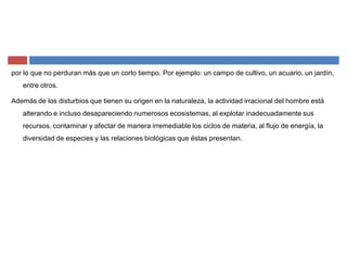 por lo que no perduran más que un corto tiempo. Por ejemplo: un campo de cultivo, un acuario, un jardín,
entre otros.
Además de los disturbios que tienen su origen en la naturaleza, la actividad irracional del hombre está
alterando e incluso desapareciendo numerosos ecosistemas, al explotar inadecuadamente sus
recursos, contaminar y afectar de manera irremediable los ciclos de materia, al flujo de energía, la
diversidad de especies y las relaciones biológicas que éstas presentan.
 