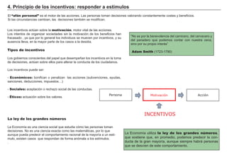 4. Principio de los incentivos: responder a estímulos
El “afán personal” es el motor de las acciones. Las personas toman decisiones valorando constantemente costes y beneficios.
Si las circunstancias cambian, las decisiones también se modifican.
Los incentivos actúan sobre la motivación, motor vital de las acciones.
Los intentos de organizar sociedades sin la motivación de los beneficios han
fracasado , ya que por lo general los individuos se mueven por incentivos, y su
ausencia lleva, en la mayor parte de los casos a la desidia.
Tipos de incentivos
Los gobiernos conscientes del papel que desempeñan los incentivos en la toma
de decisiones, actúan sobre ellos para alterar la conducta de los ciudadanos.
Los incentivos puede ser:
- Económicos: bonifican o penalizan las acciones (subvenciones, ayudas,
sanciones, deducciones, impuestos…)
- Sociales: aceptación o rechazo social de las conductas.
- Éticos: actuación sobre los valores.
La Economía utiliza la ley de los grandes números,
que sostiene que, en promedio, podemos predecir la con-
ducta de la gran mayoría, aunque siempre habrá personas
que se desvíen de este comportamiento.
“No es por la benevolencia del carnicero, del cervecero y
del panadero que podemos contar con nuestra cena,
sino por su propio interés”
Adam Smith (1723-1790)
La ley de los grandes números
La Economía es una ciencia social que estudia cómo las personas toman
decisiones. No es una ciencia exacta como las matemáticas, por lo que
aunque pueda predecir el comportamiento racional de la mayoría a un estí-
mulo, existen casos que respondan de forma anómala a los estímulos.
.
INCENTIVOS
Motivación AcciónPersona
 