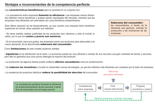El mercado
El mercado es el lugar en el que
se compran y venden bienes.
Asigna eficientemente los
recursos, pero que su resultado
pueda ser óptimo no implica
justo.
El precio de mercado se
ajusta para equilibrar oferta y
demanda.
Las variaciones de los factores
que afectan a la oferta o la deman-
da modifican el equilibrio del
mercado.
La fijación de precios máxi-
mos y mínimos crea ineficien-
cias en la asignación de recursos
al evitar el ajuste natural .
La elasticidad de la deman-
da indica la sensibilidad de la
cantidad demandada al precio
del bien.
EQUILIBRIO
DEMANDA
Elasticidad
MERCADO
Elasticidad
OFERTA
Precio Cantidad
Precio bien
Precio otros bienes
Gustos
Renta
Expectativas
Precio bien
Costes producción
Naturaleza
Expectativas
Control de precios
 