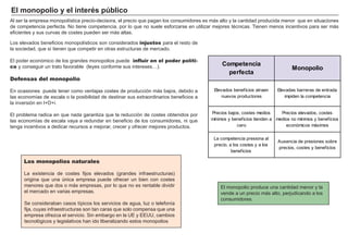 Poder de mercado: capacidad
para alterar el precio de un bien.
Precio-aceptante: empresa que
no influye en el precio al que vende
su producto.
Competencia perfecta: ningún
oferente puede influir en el precio de
mercado.
Monopolio: único oferente de un
producto único que no tiene sustituti-
vos cercanos
Oligopolio: pequeño número de
grandes empresas que producen
productos que son sustitutivos
cercanos o perfectos.
1. La estructura del mercado
Las empresas se comportan de forma racional en los mercados buscando el máximo beneficio.
Cuando estudiamos cómo están organizados estos mercados, estamos observando su
estructura competitiva.
Tipos de mercado
Según la competencia existente podemos diferenciar cuatro categorías de mercado:
- En la competencia perfecta compiten muchas empresas ofreciendo un producto idéntico,
tantas, que ninguna puede influir en el precio del mercado: son precio-aceptantes.
- El monopolio es el otro caso extremo, ya que una única empresa domina el mercado. Al no
existir ninguna competencia, puede imponer un precio.
- El oligopolio y la competencia monopolística son casos intermedios. En el oligopolio
existen unas pocas empresas que se reparten el mercado: a veces luchan entre ellas, a veces
pactan. En un mercado de competencia monopolística existen muchas empresas compitiendo,
pero cada una ofrece un producto algo diferente.
Existen diferentes formas de clasificar los mercados, pero la principal división según
el grado de poder que la empresa individual tiene sobre el total de la oferta.
Monopolio
Un oferente
Oligopolio
Competencia
monopolística
Competencia
perfecta
Pocos oferentes
Muchos oferentes
Productos diferenciados
Muchos oferentes
Productos homogéneos
 