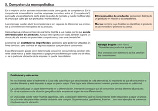 Barreras de entrada: obstáculos que
dificultan o imposibilitan la entrada de posibles
productores en un mercado
Patente: concesión estatal de la propiedad
exclusiva de una innovación.
3. El monopolio
Causas de los monopolios: las barreras de entrada
Una empresa no tiene competidores directos ni productos sustitutivos cerca-
nos si existen barreras, suficientemente altas, a la entrada a las nuevas
empresas.
Estas barreras pueden ser motivadas por:
- Economías de escala.
Si los costes de la empresa descienden significativamente al aumentar el
nivel de producción, es posible que empresas nuevas no puedan entrar a
competir con la ya establecida al tener que producir y vender grandes canti-
dades de producto.
- Menores costes de la empresa establecida.
Llegar antes a un mercado tiene muchas ventajas: se adquieren conocimien-
tos especializados de producción, marketing, distribución…Esto suele produ-
cir una curva de costes más baja, por lo que las nuevas empresas tendrán
más dificultades en competir en una guerra de precios.
- Diferenciación del producto y lealtad a la marca.
Hay empresas que ofrecen productos muy diferenciados y en muchos casos
el consumidor asocia el producto a la marca, por lo que se hace muy difícil la
entrada en el mercado de una nueva empresa.
- Propiedad o control de factores claves de producción.
Impedir el acceso a estos factores, impide también el acceso al mercado.
- Protección legal.
Patentes, derechos de autor, concesiones administrativas u otros tipos de
licencia pueden mantener alejados a competidores.
Existe un monopolio cuando sólo hay una empresa en el mercado, al no tener competidores próximos, es precio-decisor, no precio-aceptante.
Sector
rentable
Sector
rentable
Las barreras de entrada impiden
el acceso a sectores rentables
Fuertes barreras de entrada originan la
aparicion de monopolios.
 