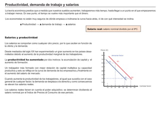 Curva de Lorenz: gráfica que representa la concentra-
ción de la renta o riqueza en un país.
Índice de Gini: índice que mide la concentración de la
renta o riqueza en un país.
Las medidas de la desigualdad
El índice de Gini se utiliza para medir las desigualdades económicas dentro de un país: muestra qué porcentaje de población se reparte un porcentaje
elevado del dinero.
Es un número comprendido entre 0 y 1. Números próximos a cero indican países con una riqueza más repartida. Un país donde todo el mundo tuviera
el mismo dinero tendría un índice Gini de cero. Por el contrario un país con un índice de Gini de uno tendría todo el dinero en manos de una persona.
La curva de Lorenz
Representa gráficamente diferencias de ingreso entre las distintas personas de
una sociedad, relacionando porcentajes acumulados de población con porcen-
tajes acumulados de la renta que esta población recibe.
En el eje de abcisas se representa la población ordenada desde los grupos de
renta más baja (izquierda) a los de renta más alta (derecha). El eje de ordena-
das representa las rentas.
La gráfica de la línea recta (la bisectriz) muestra una distribución con igualdad
absoluta: el 10% de la población tiene el 10% de la renta, el 25% de la pobla-
ción el 25% de la renta…y así sucesivamente.
Están representados dos países imaginarios, el primero tiene una distribución
más cercana a la igualdad absoluta, . El segundo país presenta una curva toda-
vía más alejada de la igualdad absoluta: las diferencias son mayores.
A medida que un país se aleja de la curva de igualdad absoluta y se acerca al
límite del cuadrante (curva de desigualdad absoluta), las diferencias crecen.
Índice de Gini
0
Más desigualdad en el reparto
1 % de riqueza10 20 30 40 50 60 70 80
10
20
30
40
50
60
70
80
90 100
90
100
% de personas
Desigualdad
absoluta
Igualdad
absoluta
País A País B
 