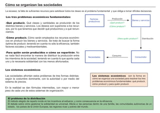 Cómo se organizan las sociedades
La escasez, la falta de suficientes recursos para satisfacer todos los deseo es el problema fundamental y que obliga a tomar difíciles decisiones.
Los tres problemas económicos fundamentales:
-Qué producir. Qué clases y cantidades se producirán de los
distintos bienes y servicios. Los deseos son superiores a los recur-
sos, por lo que tenemos que decidir qué producimos y a qué renun-
ciamos.
-Cómo producir. Cómo serán empleados los recursos económi-
cos en producir los bienes y servicios. Se trata de buscar la forma
óptima de producir, teniendo en cuenta no sólo la eficiencia, también
factores sociales y medioambientales.
-Para quién serán producidos o cómo se repartirán. No
es nada fácil encontrar la manera de distribuir la producción entre
los miembros de la sociedad, teniendo en cuenta lo que aporta cada
uno y la necesaria solidaridad con los menos afortunados.
Los sistemas económicos
Las sociedades afrontan estos problemas de tres formas distintas:
según la costumbre dominante, con la autoridad o por medio del
sistema de precios.
En la realidad se dan fórmulas intermedias, con mayor o menor
peso de cada uno de estos sistemas de organización.
Los sistemas económicos son la forma en
cómo se organiza una sociedad para resolver los tres
problemas económicos fundamentales: qué producir,
cómo producir y para quién producir.
El problema de la distribución
El método elegido de reparto incide en los incentivos al esfuerzo, y como consecuencia en la eficiencia.
El debate sobre cómo gestionar la solidaridad es universal. Afecta a: las personas dentro de una familia, las comunidades autónomas de un
estado, los países de la Unión Europea, las regiones ricas y pobres del mundo.
Consumidor
Bienes y servicios
Factores
productivos
¿Qué producir?
Producción
Distribución
Consumo
¿Cómo producir?
¿Para quién producir?
Necesidades
 
