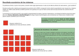Resultado económico de los sistemas
Si pudiéramos dividir un país en dos partes y durante medio siglo experimentar en cada una de ellas los efectos de cada sistema, ¿qué sucedería?
Durante muchos años, dada la poca transparencia económica de la URSS, se especuló mucho sobre la capacidad de crear riqueza de un régimen
dirigido. En 1989 la caída del Muro de Berlín permitió ver la pobreza en la que se había sumido toda la Europa del Este tras cuarenta años de
comunismo.
La economía es una ciencia social, lo que impide la experimentación de ideas y teorías en laboratorios, sin embargo la Historia proporciona ejem-
plos como Corea, Alemania y Austria-Hungría (el antiguo Imperio Austrohúngaro) y las conclusiones son inequívocas: el sistema mixto
generó mejores resultados que el comunista.
Los países comunistas caminaron hacia un total colapso
económico mientras los capitalistas iniciaron una ascendente
senda de progreso y bienestar.
¿Ausencia de incentivos o de señales?
Aunque es cierto que el pobre resultado económico del sistema comunista ya
hace tiempo que ha dejado de ser objeto de debate, se puede reflexionar sobre
si la naturaleza humana está preparada para una visión comunitaria de la vida sin
incentivos personales.
La ausencia de precios no sólo afecta a los incentivos, sino también a las señales
necesarias para coordinar la creciente división y especialización del trabajo, que
como veremos más adelante, es el origen de la riqueza y el bienestar.
Los precios es el mejor mecanismo que hemos descubierto para coordinar esta
división y especialización, fuente de la productividad y de la riqueza.
Riqueza media de un
habitante de Corea del Norte (2009)
Riqueza media de un
habitante de Corea del Sur (2009)
 