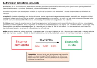 La transición del sistema comunista
Hasta finales de los años ochenta los planificadores centrales gestionaron las economías de muchos países, pero tuvieron graves problemas al
carecer de información e incentivos, produciendo ineficiencia y despilfarro de recursos.
Al constatar la pobreza que genera para la sociedad, la mayoría de los países lo han abandonado e iniciado el tránsito hacia el mecanismo de
mercado.
En Rusia en los años 90 se intentó una “terapia de choque”, pero la estructura social y económica no estaba preparada para ello y produjo como
resultado el colapso económico. Muchas rentables empresas estatales fueron compradas a un precio muy bajo por empresarios cercanos al poder,
creando una nueva clase social de millonarios ex comunistas y una sociedad con desigualdades muy extremas.
En China, desde finales de los años setenta, Deng Xiaoping abandonó la ortodoxia comunista para ir introduciendo, con reformas profundas pero
paulatinas, el sistema capitalista. Aunque el proceso de transición a un sistema de precios fue dirigido con carácter autoritario y represor por parte
de su gobierno. (es famosa la revuelta estudiantil de Tiananmen, con un saldo de más de 800 muertos y 10.000 heridos en la mítica plaza), el
cambio de sistema sacó a centenares de millones de chinos de la pobreza.
Cuba, el último bastión del sistema comunista, inicia desde el año 2008 bajo el mandato de Raúl Castro y ante la insoportable y creciente pobreza
de la isla, un proceso paulatino y dirigido de abandono del sistema, intentando, mediante la adopción de incentivos, modernizar su estructura.
Transición: proceso por el que se sustituye una economía
basada en un sistema de planificación central por un sistema eco-
nómico mixto, en el que los mercados desempeñan un papel más
importante en la economía.
Economía
mixta
Sistema
comunista CHINA
TRANSICIÓN
RUSIACUBA
 