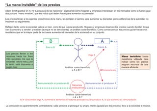 “La mano invisible” de los precios
Adam Smith publicó en 1776 “La riqueza de las naciones”, explicando cómo hogares y empresas interactúan en los mercados como si fueran guia-
dos por una “mano invisible”, que les indica qué deben hacer para aumentar su bienestar.
Los precios llevan a los agentes económicos de la mano, les señalan el camino para aumentar su bienestar, pero a diferencia de la autoridad no
imponen su seguimiento.
Reflejan tanto como la sociedad valora un bien, como lo que cuesta producirlo. Hogares y empresas observan los precios cuando deciden lo que
van a comprar y a vender, y realizan (aunque no se den cuenta), un análisis coste-beneficio. Como consecuencia, los precios guían hacia unos
resultados que en la mayor parte de los casos aumentan el bienestar de la sociedad en su conjunto.
La conclusión es aparentemente contradictoria: cada persona al perseguir su propio interés (guiada por los precios), lleva a la sociedad a mejorar.
Los precios llevan a los
recursos hacia los fines
más rentables, los que la
sociedad valora más y, por
lo tanto, está dispuesta a
pagar más.
Mano invisible: forma
metafórica utilizada para
indicar cómo los precios
asignan recursos de una
manera eficiente.Análisis coste-beneficio
¿ A o B ?
Recursos
productivos
AB
Precio B Precio A
Elige A
Remuneración si producen A
Análisis coste-beneficio
¿ A o B ?
Remuneración si producen B
Si el consumidor elige A, aumenta la demanda de factores productivos para producir A, lo que aumenta su remuneración
ŸRemumeración
 