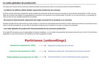 No todas estas etapas presentan perfiles puros, dándose fórmulas intermedias. Estos procesos de integración a veces se suspenden temporalmente
o definitivamente, ya que los países no quieren o no pueden soportar los costes que la integración ocasiona. También hay que tener en cuenta que
aunque los dirigentes de los países suelen liderar estos proyectos, su éxito radica en que sean asumidos y refrendados por la mayoría.
Como todo proceso que intensifica el comercio, la división del trabajo y la reasignación de recursos, origina continuamente ganadores y perdedores.
Los ganadores serán los sectores que muestren una mayor capacidad de competir y los perdedores las empresas ineficientes del tejido productivo.
Podemos distinguir entre los efectos estáticos (a corto plazo) y los dinámicos (a
medio plazo) y que alteran la estructura económica.
Efectos estáticos
- Creación de comercio: la producción de un bien pasa de un productor menos
eficiente a uno más eficiente (aumenta el bienestar).
- Desviación de comercio: bienes antes adquiridos a productores externos a la
unión se adquieren ahora a socios comerciales (reduce el bienestar).
- Expansión de comercio: al disponer de más oferta de productos a menor
precio, aumenta la renta relativa disponible de los consumidores, lo que origina
una expansión de la demanda (aumenta el bienestar).
Efectos dinámicos
- Aumento de la competencia que ocasiona aumentos de la inversión y de la
innovación.
- Aprovechamiento de economías de escala.
Efectos de la integración
Los efectos positivos de la de la
integración ocasionan un aumento
de bienestar y riqueza.
Efectos de la integración
Estáticos Dinámicos
Creación
de comercio Expansión
de comercio
Desviación
de comercio
Aumento innovación
+País A País B
= ÁREA AB
 