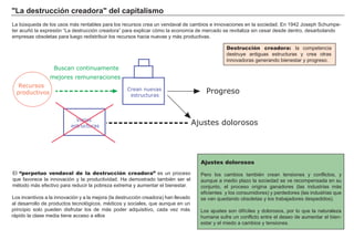 "La destrucción creadora" del capitalismo
La búsqueda de los usos más rentables para los recursos crea un vendaval de cambios e innovaciones en la sociedad. En 1942 Joseph Schumpe-
ter acuñó la expresión “La destrucción creadora” para explicar cómo la economía de mercado se revitaliza sin cesar desde dentro, desarbolando
empresas obsoletas para luego redistribuir los recursos hacia nuevas y más productivas.
El “perpetuo vendaval de la destrucción creadora” es un proceso
que favorece la innovación y la productividad. Ha demostrado también ser el
método más efectivo para reducir la pobreza extrema y aumentar el bienestar.
Los incentivos a la innovación y a la mejora (la destrucción creadora) han llevado
al desarrollo de productos tecnológicos, médicos y sociales, que aunque en un
principio solo pueden disfrutar los de más poder adquisitivo, cada vez más
rápido la clase media tiene acceso a ellos
Ajustes dolorosos
Pero los cambios también crean tensiones y conflictos, y
aunque a medio plazo la sociedad se ve recompensada en su
conjunto, el proceso origina ganadores (las industrias más
eficientes y los consumidores) y perdedores (las industrias que
se van quedando obsoletas y los trabajadores despedidos).
Los ajustes son difíciles y dolorosos, por lo que la naturaleza
humana sufre un conflicto entre el deseo de aumentar el bien-
estar y el miedo a cambios y tensiones.
Destrucción creadora: la competencia
destruye antiguas estructuras y crea otras
innovadoras generando bienestar y progreso.
Crean nuevas
estructuras
Progreso
Recursos
productivos
Buscan continuamente
mejores remuneraciones
Viejas
estructuras
Ajustes dolorosos
 