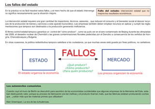 Los fallos del estado
En la práctica no es fácil resolver estos fallos, y el mero hecho de que el estado intervenga
no significa necesariamente que la situación mejore.
La intervención estatal requiere una gran cantidad de inspectores, técnicos, asesores…que reducen el consumo y el bienestar social al desviar recur-
sos de la producción de bienes y servicios a este aparato burocrático. Las empresas también deben emplear recursos en aplicar y cumplir las regla-
mentaciones que tampoco son destinados a la producción generando ineficiencia.
El férreo control estatal tampoco garantiza un control del “cómo producir” , como se pudo ver en el aire contaminado de Beijing durante las olimpiadas
del 2008, el desastre nuclear de Chernóbil o las graves contaminaciones fluviales padecidas por el Danubio a consecuencia de los vertidos de Hun-
gría, Checoslovaquia y Bulgaria.
En otras ocasiones, la política redistributiva tampoco satisface a los ciudadanos, ya que muchas veces está guiada por fines políticos, no caritativos.
Fallo del estado: intervención estatal que no
mejora los resultados económicos.
Los automóviles comunistas
Cuando cayó el muro de Berlín se descubrió para asombro de los economistas occidentales que algunas empresas de la Alemania del Este, esta-
ban destruyendo valor, porque su proceso de fabricación era tan ineficaz y el producto final tan malo, que las fábricas estaban produciendo coches
que…¡valían más que las materias primas que utilizaban!
Alan Greenspan, La era de las turbulencias.
FALLOS
MERCADOESTADO
¿Qué producir?
¿Cómo producirlo?
¿Para quién producirlo?
El estado organiza la economía Los precios organizan la economía
 
