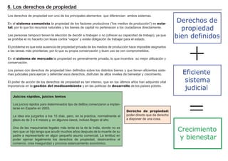6. Los derechos de propiedad
Los derechos de propiedad son uno de los principales elementos que diferencian ambos sistemas.
En el sistema comunista la propiedad de los factores productivos (“los medios de producción”) es esta-
tal, por lo que los recursos naturales y los bienes de capital no pertenecen a los ciudadanos directamente.
Las personas tampoco tienen la elección de decidir si trabajan o no (ofrecer su capacidad de trabajo), ya que
se prohíbe el no hacerlo con leyes contra “vagos” y existe obligación de trabajar para el estado.
El problema es que esta ausencia de propiedad privada de los medios de producción hace imposible asignarlos
a las tareas más prioritarias; por lo que su propia conservación y buen uso se ven comprometidos.
En el sistema de mercado la propiedad es generalmente privada, lo que incentiva su mejor utilización y
conservación.
Los países con derechos de propiedad bien definidos sobre los distintos bienes y que tienen eficientes siste-
mas judiciales para ejercer y defender esos derechos, disfrutan de altos niveles de bienestar y crecimiento.
El poder de acción de los derechos de propiedad es tan intenso, que en los últimos años han adquirido vital
importancia en la gestión del medioambiente y en las políticas de desarrollo de los países pobres.
Derecho de propiedad:
poder directo que da derecho
a disponer de una cosa.
Juicios rápidos, juicios lentos
Los juicios rápidos para determinados tipo de delitos comenzaron a implan-
tarse en España en 2003.
La idea era juzgarlos a los 15 días, pero, en la práctica, normalmente el
plazo es de 3 o 4 meses y, en algunos casos, incluso llegan al año
Una de las maquinarias legales más lenta es la de la India, donde no es
raro que un hijo tenga que acudir muchos años después de la muerte de su
padre a representarlo en algún pequeño asunto comercial. La lentitud en
poder ejercer legalmente los derechos de propiedad, desincentiva el
comercio, crea inseguridad y provoca estancamiento económico.
Eficiente
sistema
judicial
Derechos de
propiedad
bien definidos
+
=
Crecimiento
y bienestar
 