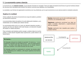 1. La economía como ciencia
La economía es una ciencia social, ya que estudia al hombre en sociedad. Tiene por objeto el estudio de la forma en que los hombres extraen
los recursos de la naturaleza para producir los bienes y servicios que satisfacen sus necesidades.
La sociedad y sus formas de organización económica son muy dinámicas, por lo que la economía es una ciencia social en constante evolución.
Explicar la realidad
Como cualquier otra ciencia, la economía se ocupa de explicar y predecir
los fenómenos empíricos.
Los economistas tratan de explicar el mundo elaborando hipótesis y con-
trastándolas con la realidad para obtener teorías.
Un economista podría vivir en un país con elevado abandono escolar y
suponer que hay una relación entre este fracaso y la reducción de gasto
del estado en materia educativa .
Para contrastar esta hipótesis podría recoger y analizar datos de muchos
países y si este estudio respalda estas suposiciones, puede obtener una
buena teoría.
Hecho: observación que ha sido confirmada repeti-
damente y es considerada cierta.
Hipótesis: explicación provisional que debe ser
sujeta a pruebas, observación y experimentación
para ser aceptada.
Teoría: explicación bien respalda para explicar y
predecir hechos.
En teoría...
En lenguaje coloquial se emplea la expresión "mi teoría es…" en el
sentido de "supongo que esto debe ser así….pero no puedo demos-
trarlo…". Es decir, como algo que funciona en un mundo "teórico"
pero en la "práctica", las cosas funcionan de otro modo.
En lenguaje científico es justamente lo contrario, las teorías están
bien respaldadas por la realidad y sólo siguen vigentes si los hechos
no las refutan.
HIPÓTESIS
OBSERVACIÓN
DE HECHOS
Investigación
TEORÍA
Comprobación
 