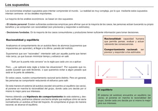 Los supuestos
Los economistas emplean supuestos para intentar comprender el mundo. La realidad es muy compleja, por lo que mediante estos supuestos
intentan centrarse en los detalles importantes.
La mayoría de los análisis económicos se basan en dos supuestos:
- El interés personal. Existen suficientes evidencias empíricas para afirmar que en la mayoría de los casos, las personas actúan buscando su propio
beneficio y se comportan con racionalidad (son previsores y responden a estímulos).
- Decisiones fundadas. En la mayoría de los casos consumidores y productores tienen suficiente información para tomar decisiones.
Racionalidad y equilibrio
Analizamos el comportamiento de un autobús lleno de alumnos (suponemos que
impacientes por aprender), al llegar a la última parada del instituto.
Suponemos que son “racionales”: intentarán salir por aquella puerta que tienen
más cerca, ya que buscan minimizar tiempo y esfuerzo en salir.
“Salir por la puerta más cercana” es la regla que cada uno va a aplicar.
Pero….¿se aplicará esta regla a todas las situaciones?. Por supuesto que no,
puede suceder que esté lloviendo, o que queramos evitar a algún pesado que
está en la parte de adelante...
En estos casos, nuestro comportamiento racional sería distinto. Pero en general,
las personas se comportarán reduciendo el esfuerzo para salir.
De esta manera el sistema (el autobús escolar) encuentra un equilibrio (se vacía),
al ponerse en marcha la racionalidad del grupo, donde cada uno decide por sí
mismo lo mejor para sus intereses.
Hemos obtenido una hipótesis de comportamiento de este sistema y, des-
pués verificarla, podríamos obtener una teoría simple que explique cómo se vacía
normalmente un autobús al final del trayecto. Al comportarse el grupo de manera
racional, se alcanza el equilibrio.
Racionalidad: capacidad humana
que permite pensar, evaluar y actuar
valorando las consecuencias.
Comportamiento racional: ser
previsor y responder a los estímulos.
El equilibrio
El sistema (el autobús) encuentra un equilibrio (se
vacía), al ponerse en marcha la racionalidad del
grupo, donde cada uno decide por sí mismo lo mejor
para sus intereses.
 