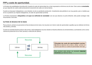 FPP y coste de oportunidad.
La frontera de posibilidades de producción muestra el coste de oportunidad de un bien expresado en términos de otro bien. Este coste es creciente,
ya que depende de cuánto esté produciendo la economía de cada uno de los bienes.
Cuando se trasvasan trabajadores a una industria, la otra va perdiendo producción. Inicialmente esta pérdida no es muy grande, pero a medida que
se le va quitando sus mejores trabajadores, el coste de oportunidad aumenta.
La frontera representa la disyuntiva a la que se enfrenta la sociedad, una vez que alcanza un punto eficiente, sólo puede conseguir más
renunciando a otro bien.
Para producir más armas, es necesario desviar
recursos que fabrican libros.
Principio de coste de oportunidad crecien-
te (fruta al alcance de la mano): utilizar primero el
recurso que tiene un coste de oportunidad más bajo.
La fruta al alcance de la mano
Para producir, primero se aprovecha la fruta al alcance de la mano, los recursos con menor coste de oportunidad, aquellos que se obtienen de forma
más barata y cómoda.
Cuando la sociedad decide producir más armas, está trasladando recursos desde la industria editorial a la armamentística, aumentando como conse-
cuencia la producción de un bien (armas) a costa del otro (libros).
Libros
Recursos
Armas
Recursos
 