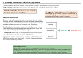 2. Principio de escasez: afrontar disyuntivas
El papel del Estado
La intervención estatal es determinante para el funcionamiento de la sociedad.
En los países desarrollados influye mucho en la vida de las personas cómo recaude dinero y en qué lo gaste.
Estudiando el presupuesto de un país (sus ingresos y sus gastos), se puede observar cómo se vive en ese país
y qué cosas le preocupan a sus habitantes (si es democrático) o a sus dirigentes (si es una dictadura).
Las personas toman decisiones de forma continu: siempre que eligen algo están renunciando a otras cosas.
Elegir implica renunciar, y cada elección conlleva por tanto un coste, por la oportunidad no elegida.
Coste de oportunidad: el coste de una cosa es aquello
a lo que se renuncia para conseguirla.
Agentes económicos
Se toman mejores decisiones cuando se comprende y evalúa las distintas
opciones. Familias, empresas y estado, al tomar decisiones están eligiendo
una opciones y renunciando a otras. La escasez siempre está presente, por
el carácter limitado de los recursos en relación a las necesidades.
Cada familia está sujeta a un presupuesto limitado. Gastar más en vaca-
ciones, amortizar un poco el préstamo de la casa, cambiar de coche…son
opciones que analizan y valoran los distintos hogares.
Las empresas toman cada día importantes decisiones, desde si gastan
más en publicidad a si cambian de método de producción.
El gobierno decide si destina recursos para hacer gratuito el transporte
escolar o los libros de texto, renunciando a construir más autovías, o pagar
más a los investigadores y científicos.
Familia
ELIGENEmpresas
Estado
RENUNCIAN
Los agentes económicos son los protagonistas y
responsables de la actividad económica. Se clasifican en
consumidores (hogares, familias o economías domésticas),
empresas y sector público (estado o gobierno).
 