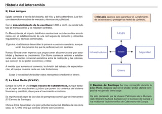 Historia del intercambio
B) Edad Antigua
Egipto comercia a través del desierto, del Nilo, y del Mediterráneo. Los feni-
cios desarrollan estudios de mercado y técnicas de publicidad.
Con el descubrimiento de la escritura (3.000 a. de C.) se anota todo
tipo de transacciones y se redactan contratos.
En Mesopotamia, el imperio babilónico revoluciona los intercambios econó-
micos con el establecimiento de una red segura de comercio y eficientes
regulaciones y técnicas comerciales.
Egipcios y babilónicos desarrollan la primera economía monetaria, aunque
serán los romanos los que la perfeccionan con destreza.
Roma y Grecia crean imperios que proporcionan al comercio una gran esta-
bilidad y favorece su crecimiento. Con Roma comienza también a estable-
cerse una relación comercial asimétrica entre la metrópolis y las colonias,
que carecen de su poder económico y militar.
A medida que aumenta el comercio, la división del trabajo y la especializa-
ción, el trueque muestra cada vez más limitaciones:
Surge la necesidad de facilitar estos intercambios mediante el dinero.
C) La Edad Media (S.V-XV)
Europa se sume en una etapa oscura de subsistencia, aunque desta-
ca el papel de musulmanes y judíos que ponen los cimientos del sistema
financiero y crediticio, clave para el crecimiento económico.
Es importante el papel de las rutas de peregrinaje como lugar de intercambio
(El Camino de Santiago).
China e India desarrollan una gran actividad comercial. Destaca la ruta de la
seda, de 12.000 kms que conecta Oriente con Occidente.
El Estado aparece para garantizar el cumplimiento
de los contratos y proteger las redes de comercio.
El Camino de Santiago fue muy concurrido durante la
Edad Media, despúes cayó en el olvido y en los últimos tiem-
pos ha recuperado cierto auge.
Ha sido declarado por la Unesco Patrimonio de la Humani-
dad; Itinerario Cultural Europeo por el Consejo de Europa y
ha recibido el título honorífico de Calle mayor de Europa.
Leyes
Dinero
SeguridadInfraestructuras Estado
 