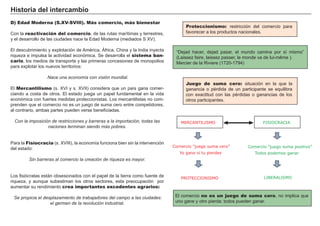 Historia del intercambio
D) Edad Moderna (S.XV-SVIII). Más comercio, más bienestar
Con la reactivación del comercio, de las rutas marítimas y terrestres,
y el desarrollo de las ciudades nace la Edad Moderna (mediados S XV).
El descubrimiento y explotación de América, África, China y la India inyecta
riqueza e impulsa la actividad económica. Se desarrolla el sistema ban-
cario, los medios de transporte y las primeras concesiones de monopolios
para explotar los nuevos territorios:
Nace una economía con visión mundial.
El Mercantilismo (s. XVI y s. XVII) considera que un país gana comer-
ciando a costa de otros. El estado juega un papel fundamental en la vida
económica con fuertes medidas proteccionistas. Los mercantilistas no com-
prenden que el comercio no es un juego de suma cero entre competidores,
al contrario, ambas partes pueden verse beneficiadas.
Con la imposición de restricciones y barreras a la importación, todas las
naciones terminan siendo más pobres.
Para la Fisiocracia (s. XVIII), la economía funciona bien sin la intervención
del estado:
Sin barreras al comercio la creación de riqueza es mayor.
Los fisiócratas están obsesionados con el papel de la tierra como fuente de
riqueza, y aunque subestiman los otros sectores, esta preocupación por
aumentar su rendimiento crea importantes excedentes agrarios:
Se propicia el desplazamiento de trabajadores del campo a las ciudades:
el germen de la revolución industrial.
Proteccionismo: restricción del comercio para
favorecer a los productos nacionales.
El comercio no es un juego de suma cero, no implica que
uno gane y otro pierda: todos pueden ganar.
Juego de suma cero: situación en la que la
ganancia o pérdida de un participante se equilibra
con exactitud con las pérdidas o ganancias de los
otros participantes.
Comercio ”juego suma cero”
Yo gano si tu pierdes
MERCANTILISMO FISIOCRACIA
Comercio ”juego suma positivo”
Todos podemos ganar
PROTECCIONISMO LIBERALISMO
“Dejad hacer, dejad pasar, el mundo camina por sí mismo”
(Laissez faire, laissez passer, le monde va de lui-même ).
Mercier de la Riviere (1720-1794)
 